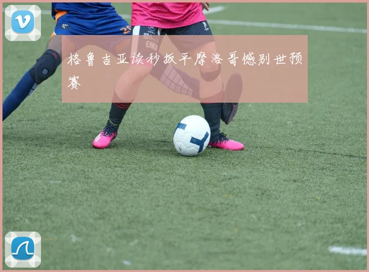 格鲁吉亚读秒扳平摩洛哥憾别世预赛