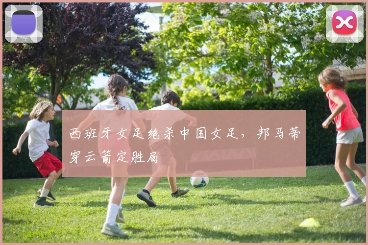 西班牙女足绝杀中国女足，邦马蒂穿云箭定胜局