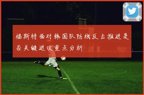 福斯特面对韩国队防线反击推进是否关键进攻重点分析