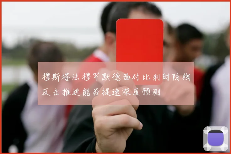 穆斯塔法穆罕默德面对比利时防线反击推进能否提速深度预测