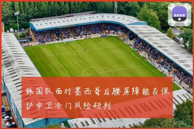 韩国队面对墨西哥后腰屏障能否保护中卫冷门风险研判