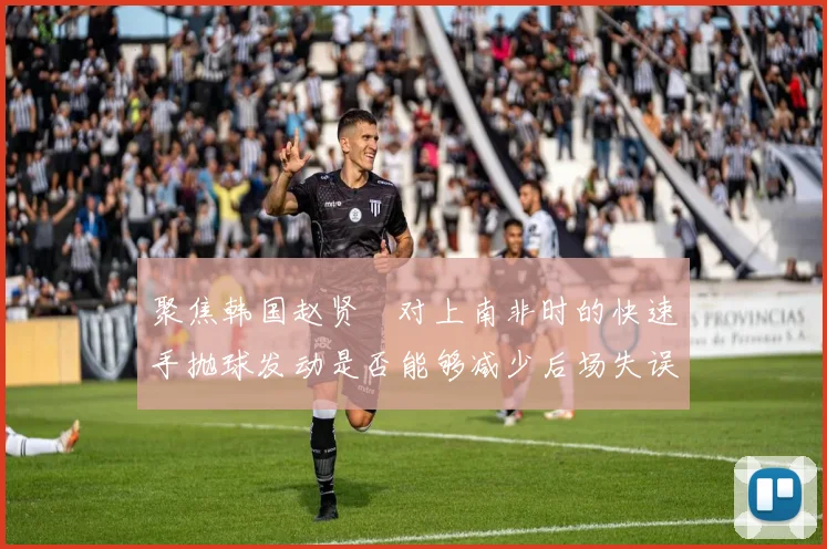 聚焦韩国赵贤祐对上南非时的快速手抛球发动是否能够减少后场失误