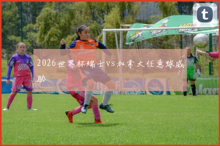 2026世界杯瑞士vs加拿大任意球威胁