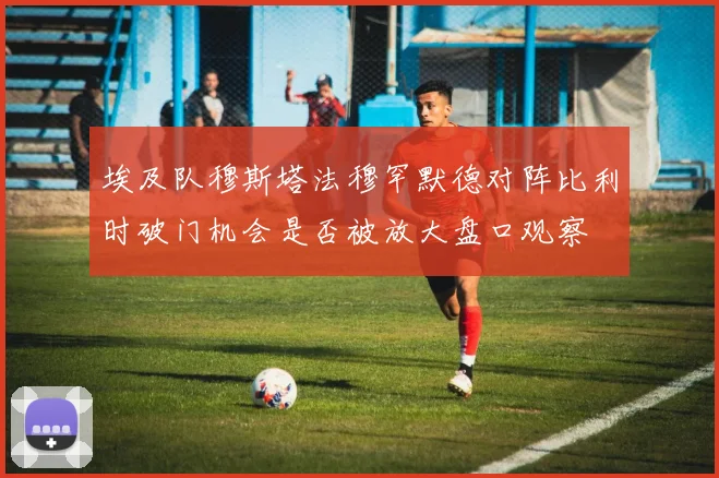 埃及队穆斯塔法穆罕默德对阵比利时破门机会是否被放大盘口观察