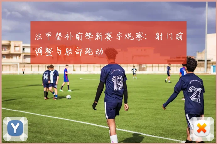 法甲替补前锋新赛季观察：射门前调整与肋部跑动
