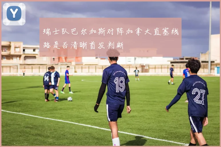瑞士队巴尔加斯对阵加拿大直塞线路是否清晰首发判断