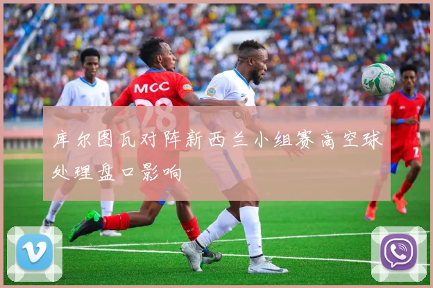 库尔图瓦对阵新西兰小组赛高空球处理盘口影响