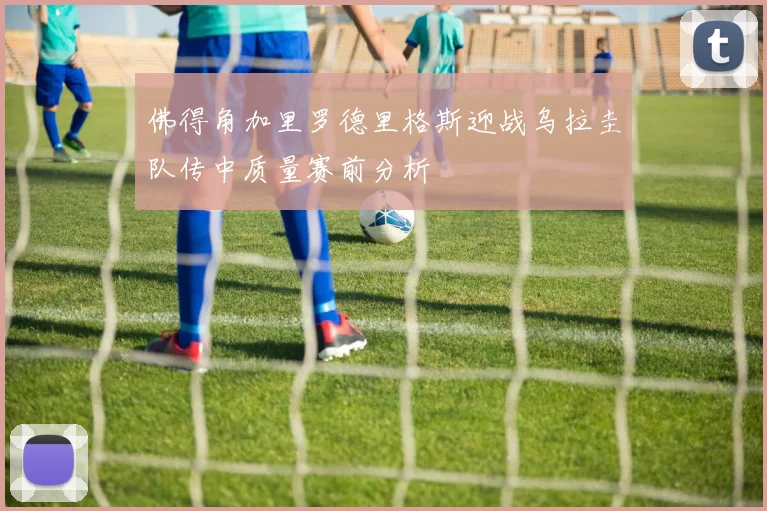 佛得角加里罗德里格斯迎战乌拉圭队传中质量赛前分析