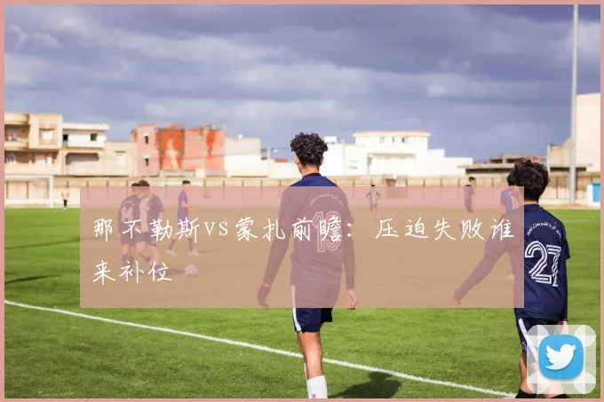 那不勒斯vs蒙扎前瞻：压迫失败谁来补位