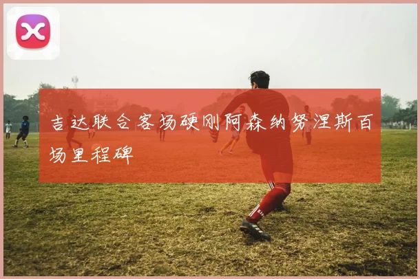 吉达联合客场硬刚阿森纳努涅斯百场里程碑