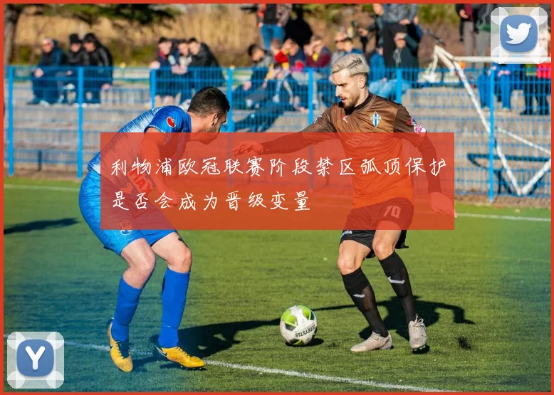 利物浦欧冠联赛阶段禁区弧顶保护是否会成为晋级变量