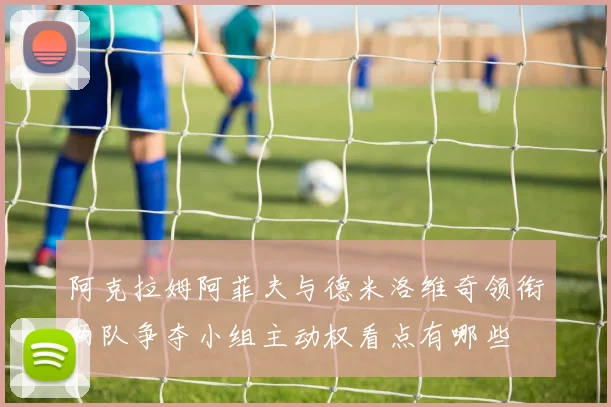 阿克拉姆阿菲夫与德米洛维奇领衔两队争夺小组主动权看点有哪些