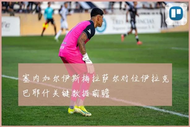塞内加尔伊斯梅拉萨尔对位伊拉克巴耶什关键数据前瞻