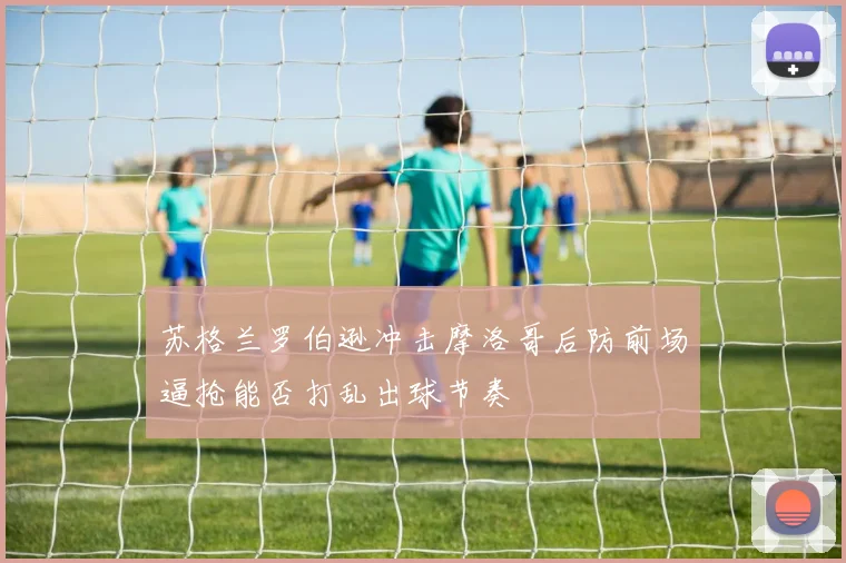 苏格兰罗伯逊冲击摩洛哥后防前场逼抢能否打乱出球节奏