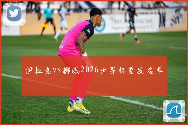 伊拉克vs挪威2026世界杯首发名单