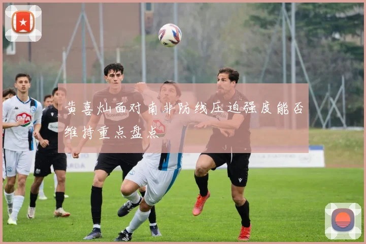黄喜灿面对南非防线压迫强度能否维持重点盘点