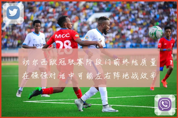 切尔西欧冠联赛阶段门前终结质量在强强对话中可能左右阵地战效率