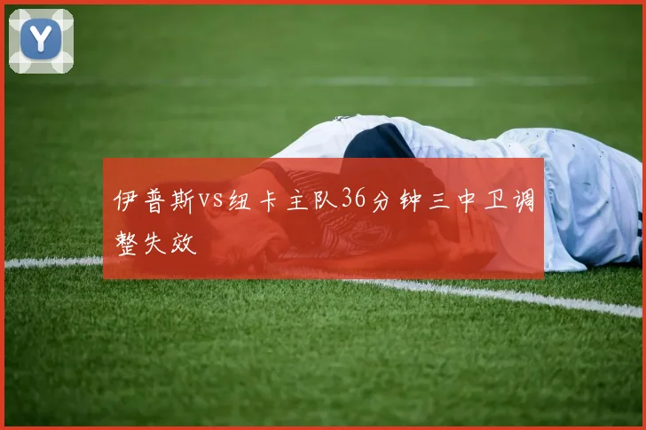 伊普斯vs纽卡主队36分钟三中卫调整失效