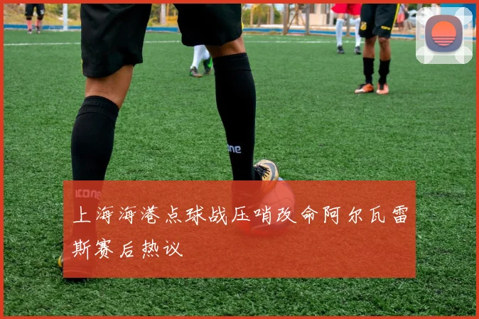 上海海港点球战压哨改命阿尔瓦雷斯赛后热议