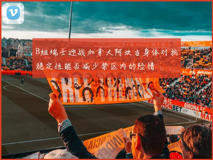 B组瑞士迎战加拿大阿坎吉身体对抗稳定性能否减少禁区内的险情