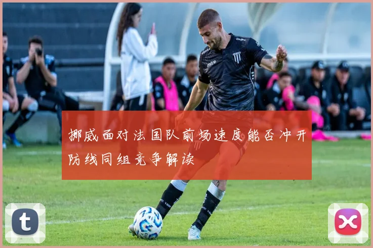 挪威面对法国队前场速度能否冲开防线同组竞争解读