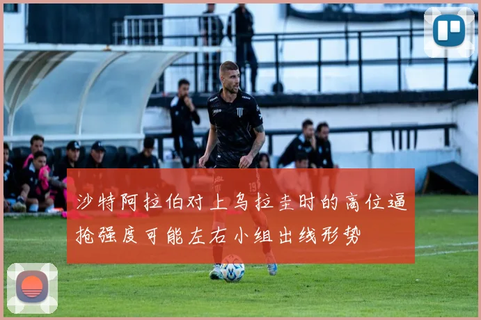 沙特阿拉伯对上乌拉圭时的高位逼抢强度可能左右小组出线形势
