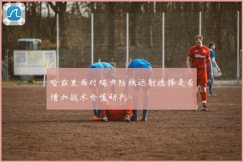 哈兹里面对瑞典防线远射选择是否增加战术价值研判