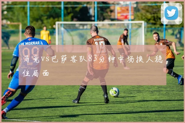马竞vs巴萨客队83分钟中场换人稳住局面