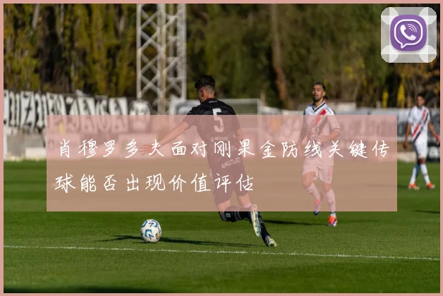 肖穆罗多夫面对刚果金防线关键传球能否出现价值评估