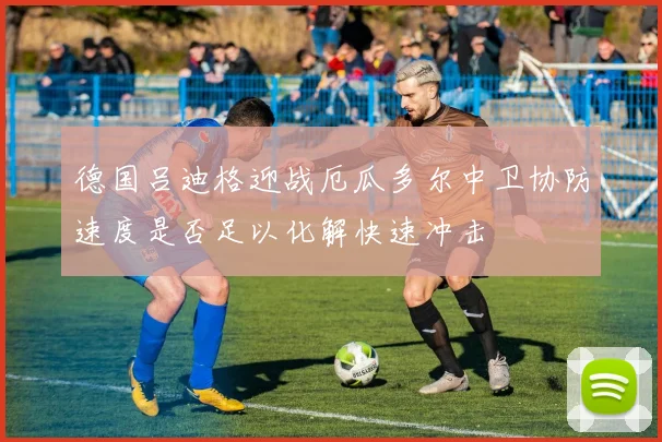 德国吕迪格迎战厄瓜多尔中卫协防速度是否足以化解快速冲击