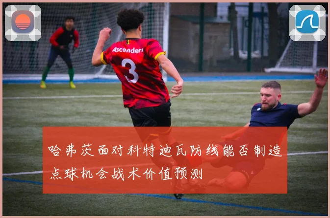 哈弗茨面对科特迪瓦防线能否制造点球机会战术价值预测