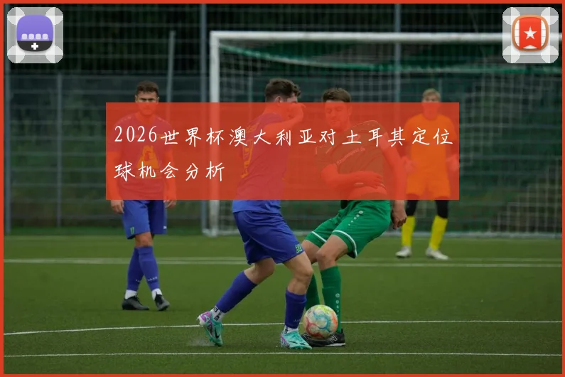2026世界杯澳大利亚对土耳其定位球机会分析