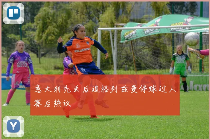 意大利先丢后追格列兹曼停球过人赛后热议