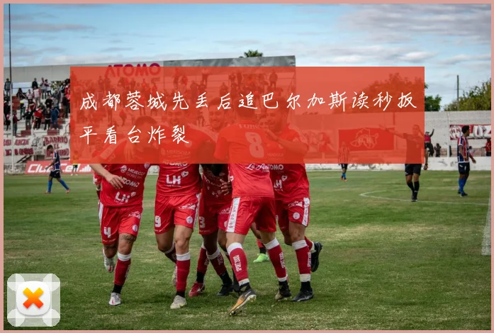 成都蓉城先丢后追巴尔加斯读秒扳平看台炸裂