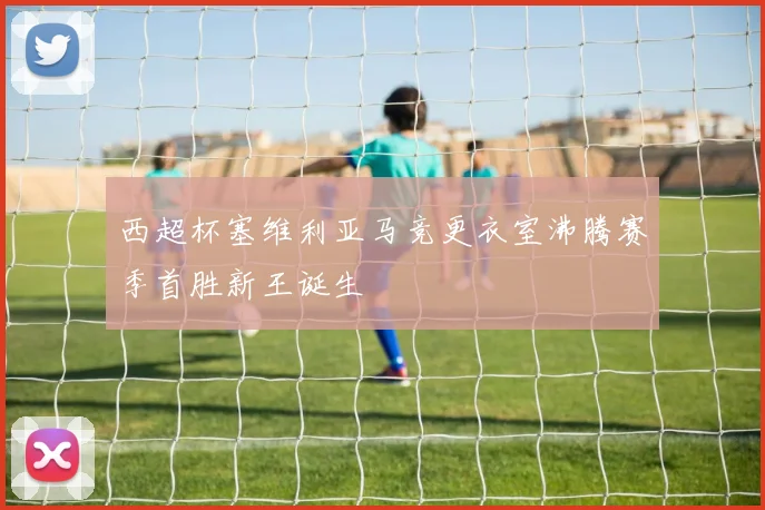 西超杯塞维利亚马竞更衣室沸腾赛季首胜新王诞生
