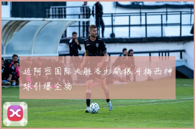 迈阿密国际大胜洛杉矶银河梅西神球引爆全场
