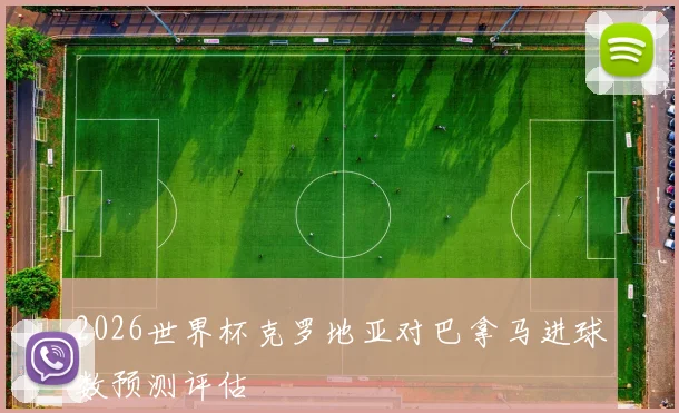 2026世界杯克罗地亚对巴拿马进球数预测评估