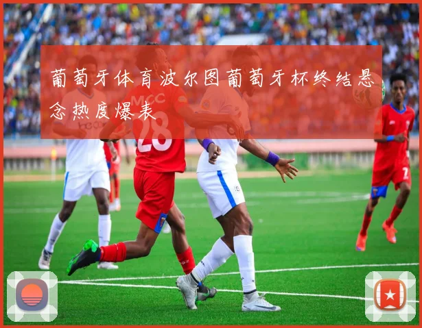 葡萄牙体育波尔图葡萄牙杯终结悬念热度爆表