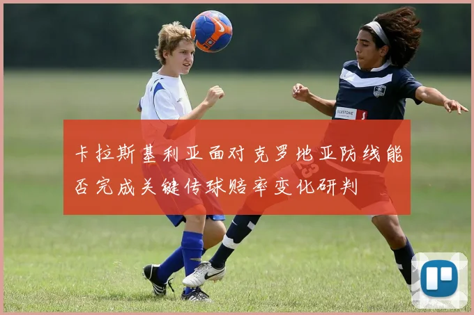 卡拉斯基利亚面对克罗地亚防线能否完成关键传球赔率变化研判