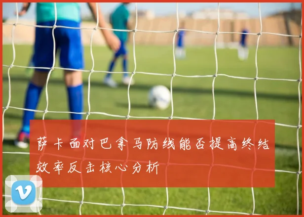 萨卡面对巴拿马防线能否提高终结效率反击核心分析