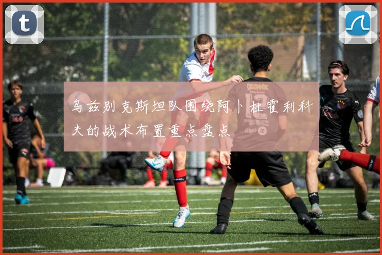 乌兹别克斯坦队围绕阿卜杜霍利科夫的战术布置重点盘点