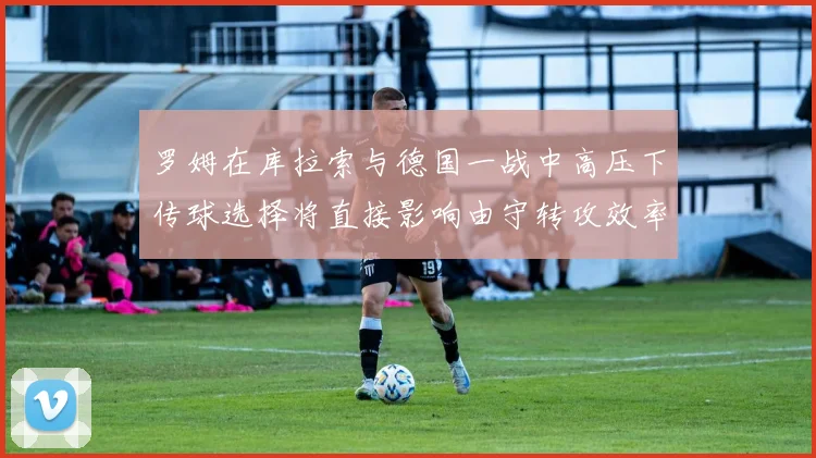罗姆在库拉索与德国一战中高压下传球选择将直接影响由守转攻效率