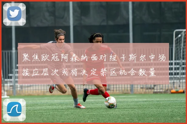 聚焦欧冠阿森纳面对纽卡斯尔中场接应层次或将决定禁区机会数量