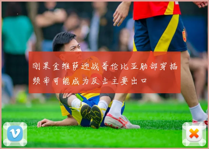 刚果金维萨迎战哥伦比亚肋部穿插频率可能成为反击主要出口